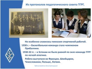 Из протоколов педагогического совета ТГРГ.




   Но особенно славилась гимназия спортивной работой.
1930 г. – баскетбольная команда стала чемпионом
   Прибалтики.
 1930-32 гг. – в Эстонии не было равной по силе команде ТГРГ
   по легкой атлетике.
   Ребята выступали во
   Франции, Швейцарии, Чехословакии, Польше, Латвии.
           Tallinna Kesklinna Vene Gümnaasium
 