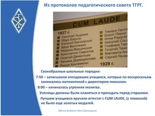 Из протоколов педагогического совета ТГРГ.




   Своеобразные школьные порядки:
7:50 – записывали опоздавших учащихся, которые по воскресеньям
   занимались математикой с директором гимназии.
 8:00 – начиналась утренняя молитва.
  Ученицы должны были кланяться и приседать перед старшими.
   Лучшим учащимся вручали аттестат с CUM LAUDE, (с похвалой)
   не было еще золотых медалей.
           Tallinna Kesklinna Vene Gümnaasium
 