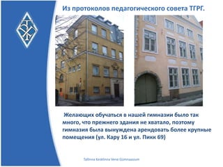Из протоколов педагогического совета ТГРГ.




Желающих обучаться в нашей гимназии было так
много, что прежнего здания не хватало, поэтому
гимназия была вынуждена арендовать более крупные
помещения (ул. Кару 16 и ул. Пикк 69)


      Tallinna Kesklinna Vene Gümnaasium
 
