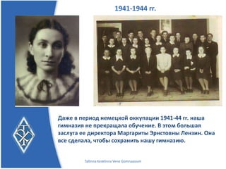 1941-1944 гг.




Даже в период немецкой оккупации 1941-44 гг. наша
гимназия не прекращала обучение.
В этом большая заслуга ее директора Маргариты
Эрнстовны Лензин. Она все сделала, чтобы сохранить
нашу гимназию.
         Tallinna Kesklinna Vene Gümnaasium
 