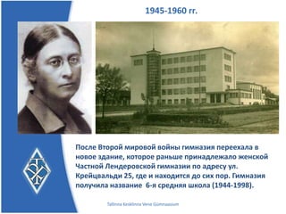 1945-1960 гг.




После Второй мировой войны гимназия переехала в
новое здание, которое раньше принадлежало женской
Частной Лендеровской гимназии по адресу
ул. Крейцвальди 25, где и находится до сих пор.
Гимназия получила название 6-я средняя школа
(1944-1998).
        Tallinna Kesklinna Vene Gümnaasium
 