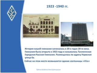 1923 -1940 гг.




История нашей гимназии начиналась в 20-х годах 20-го века.
Гимназия была открыта в 1923 году и называлась Таллиннская
Городская Русская Гимназия.
Размещалась по адресу Нарвская улица 6а.
Сейчас на этом месте возвышается здание гостиницы «Viru»


          Tallinna Kesklinna Vene Gümnaasium
 