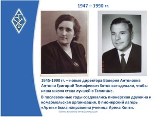 1947 – 1990 гг.




1945-1990 гг. – новые директора, Валерия Антоновна
Антон и Григорий Тимофеевич Зотов сделали все, чтобы
наша школа стала лучшей в Таллинне.
В послевоенные годы создавались пионерская дружина и
комсомольская организация. В пионерский лагерь
«Артек» была направлена ученица Ирина Копти.
        Tallinna Kesklinna Vene Gümnaasium
 