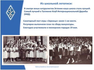 Из школьной летописи:
В смотре юных натуралистов Эстонии наша школа стала
лучшей. Самый лучший в Таллинне Клуб
Интернациональной Дружбы (КИД).

Санитарный пост игры «Зарница» занял 1-ое место.
Регулярно выполняли план по сбору макулатуры.
Ежегодно участвовали в пионерских парадах 19 мая.




         Tallinna Kesklinna Vene Gümnaasium
 