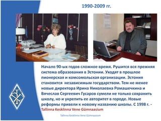 1990-2009 гг.




Начало 90-ых годов сложное время. Рушится вся прежняя
система образования в Эстонии. Уходят в прошлое
пионерская и комсомольская организации. Эстония
становится независимым государством. Тем не менее
новые директора, Ирина Николаевна Ромашечкина и
Вячеслав Сергеевич Гусаров, сумели не только сохранить
школу, но и укрепить ее авторитет в городе. Новые
реформы привели к новому названию школы.
     С 1998 г. - Tallinna Kesklinna Vene Gümnaasium
         Tallinna Kesklinna Vene Gümnaasium
 