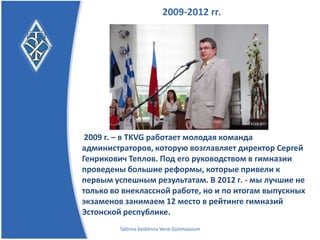 2009-2012 гг.




 2009 г. – в TKVG работает молодая команда
администраторов, которую возглавляет директор Сергей
Генрикович Теплов. Под его руководством в гимназии
проведены большие реформы, которые привели к
первым успешным результатам.
В 2012 г. – мы лучшие не только во внеклассной
работе, но и по итогам выпускных экзаменов занимаем 12
место в рейтинге гимназий Эстонской республики.
       Tallinna Kesklinna Vene Gümnaasium
 