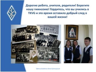 Дорогие ребята, учителя, родители!
         Берегите нашу гимназию!
Гордитесь, что вы учились в TKVG и это время
   оставило добрый след в вашей жизни!




       Tallinna Kesklinna Vene Gümnaasium
 