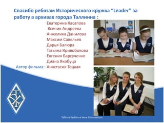 Спасибо ребятам Исторического кружка “Leader” за
работу в архивах города Таллинна :
              Екатерина Касапова
              Ксения Андреева
              Анжелика Данилова
              Максим Савельев
              Дарья Балюра
              Татьяна Кривобокова
              Евгения Барсученко
              Диана Якобуца
Автор фильма: Анастасия Тоцкая




                    Tallinna Kesklinna Vene Gümnaasium
 