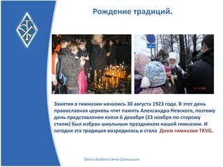 Рождение традиций.




Занятия в гимназии начались 30 августа 1923 года. В этот день
православная церковь чтит память Александра Невского, поэтому
день преставления князя 6 декабря (23 ноября по-старому стилю)
был избран школьным праздником нашей гимназии.
           И сегодня эта традиция возродилась и стала
                      Днем гимназии TKVG.


           Tallinna Kesklinna Vene Gümnaasium
 