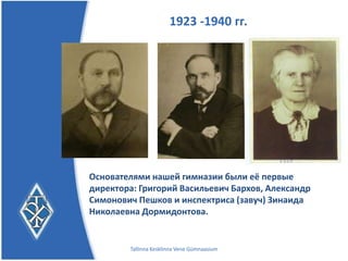1923 -1940 гг.




Основателями нашей гимназии были её первые
директора: Григорий Васильевич Бархов, Александр
Симонович Пешков и инспектриса (завуч) Зинаида
Николаевна Дормидонтова.


        Tallinna Kesklinna Vene Gümnaasium
 