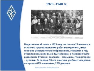 1923 -1940 гг.




Педагогический совет в 1923 году состоял из 24 человек, в
основном преподавателями работали мужчины, имея
хорошее университетское образование. Учащихся в год
открытия гимназии было 402 человека. В гимназии было
раздельное бучение: реальное – мальчики, гуманитарное
– девочки. За первые 10 лет в высшие учебные заведения
поступило 65% мальчиков, 22% девочек.
         Tallinna Kesklinna Vene Gümnaasium
 