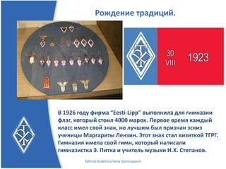 Рождение традиций.




В 1926 году фирма “Eesti-Lipp” выполнила для гимназии
флаг, который стоил 4000 марок. Первое время каждый
класс имел свой знак, но лучшим был признан эскиз
ученицы Маргариты Лензин. Этот знак стал визиткой ТГРГ.
Гимназия имела свой гимн, который написали
гимназистка Э. Питка и учитель музыки И.Х. Степанов.
         Tallinna Kesklinna Vene Gümnaasium
 