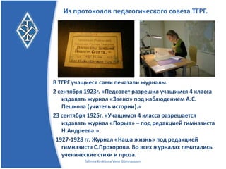 Из протоколов педагогического совета ТГРГ.




В ТГРГ учащиеся сами печатали журналы.
2 сентября 1923г. «Педсовет разрешил учащимся 4 класса
   издавать журнал «Звено» под наблюдением А.С.
   Пешкова (учитель истории)»
23 сентября 1925г. «Учащимся 4 класса разрешается
   издавать журнал «Порыв» – под редакцией гимназиста
   Н.Андреева»
 1927-1928 гг. Журнал «Наша жизнь» под редакцией
   гимназиста С.Прохорова. Во всех журналах печатались
   ученические стихи и проза.
          Tallinna Kesklinna Vene Gümnaasium
 