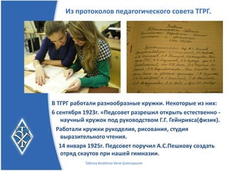 Из протоколов педагогического совета ТГРГ.




В ТГРГ работали разнообразные кружки. Некоторые из них:
6 сентября 1923г. Педсовет разрешил открыть естественно -
   научный кружок под руководством Г.Г. Гейнрихса(физик).
  Работали кружки рукоделия, рисования, студия
   выразительного чтения.
   14 января 1925г. Педсовет поручил А.С.Пешкову создать
   отряд скаутов при нашей гимназии.
           Tallinna Kesklinna Vene Gümnaasium
 