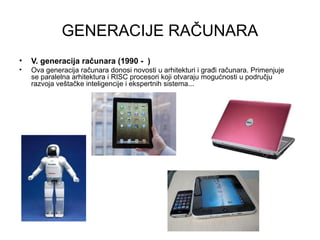 GENERACIJE RAČUNARA
• V. generacija računara (1990 - )
• Ova generacija računara donosi novosti u arhitekturi i građi računara. Primenjuje
se paralelna arhitektura i RISC procesori koji otvaraju mogućnosti u području
razvoja veštačke inteligencije i ekspertnih sistema...
 