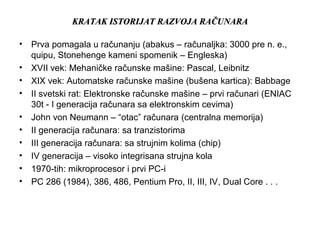 KRATAK ISTORIJAT RAZVOJA RAKRATAK ISTORIJAT RAZVOJA RAČČUNARAUNARA
• Prva pomagala u računanju (abakus – računaljka: 3000 pre n. e.,
quipu, Stonehenge kameni spomenik – Engleska)
• XVII vek: Mehaničke računske mašine: Pascal, Leibnitz
• XIX vek: Automatske računske mašine (bušena kartica): Babbage
• II svetski rat: Elektronske računske mašine – prvi računari (ENIAC
30t - I generacija računara sa elektronskim cevima)
• John von Neumann – “otac” računara (centralna memorija)
• II generacija računara: sa tranzistorima
• III generacija računara: sa strujnim kolima (chip)
• IV generacija – visoko integrisana strujna kola
• 1970-tih: mikroprocesor i prvi PC-i
• PC 286 (1984), 386, 486, Pentium Pro, II, III, IV, Dual Core . . .
 