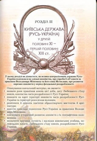 г РОЗДІЛ III ч
КИЇВСЬКА ДЕРЖАВА
(РУСЬ-УКРАЇНА)
У ДРУГІЙ
половині XI - ї
ПЕРШІЙ П О Л О В И Н І ^
& . XIII с т . Ш
У цьому розділі видізнаєтеся, як велика централізована держава Русь-
Україна поділилася на удільні князівства, про спроби її об’єднати за
правління Володимира Мономаха та його сина Мстислава, про розвиток
окремих князівств у період феодальної роздробленості.
Опанувавши навчальний матеріал, ви зможете:
* назвати роки правління князів цієї доби, дату Любецького з’їзду
князів, князівства часів роздробленості Русі-України;
* показати на карті території князівств часів роздробленості Русі-
України та території розселення половців;
* розпізнати й описати пам’ятки образотворчого мистецтва й архі­
тектури;
навести приклади піднесення Русі-України за правління Володи­
мира Мономаха;
пов’язувати історичний розвиток князівств з їх географічним поло­
женням;
визначити причини, сутність і наслідки князівських усобиць, по­
ловецьких набігів, Любецького з’їзду князів, роздробленості Русі-
України.
 