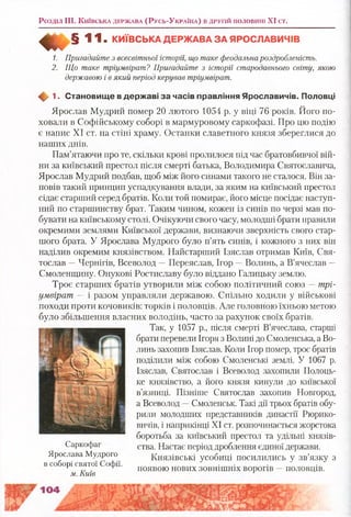Розділ III. К и їв с ь к а д е р ж а в а (Р у с ь -У к р а їн а ) в д р у г ій п о л о в и н і XI с т.
^ § 1 1 . К И ЇВ С Ь К А Д Е Р Ж А В А З А Я Р О С Л А В И Ч ІВ
1. Пригадайте з всесвітньої історії, що таке феодальнароздробленість.
2. Що таке тріумвірат? Пригадайте з історії стародавнього світу, якою
державою і в який період керував тріумвірат.
1. Становищ е в держ аві за часів правління Ярославичів. Половці
Ярослав Мудрий помер 20 лютого 1054 р. у віці 76 років. Його по­
ховали в Софійському соборі в мармуровому саркофазі. Про цю подію
є напис XI ст. на стіні храму. Останки славетного князя збереглися до
наших днів.
Пам’ятаючи про те, скільки крові пролилося під час братовбивчої вій­
ни за київський престол після смерті батька, Володимира Святославича,
Ярослав Мудрий подбав, щоб між його синами такого не сталося. Він за­
повів такий принцип успадкування влади, за яким на київський престол
сідає старший серед братів. Коли той помирає, його місце посідає наступ­
ний по старшинству брат. Таким чином, кожен із синів по черзі мав по­
бувати на київському столі. Очікуючи свого часу, молодші брати правили
окремими землями Київської держави, визнаючи зверхність свого стар­
шого брата. У Ярослава Мудрого було п’ять синів, і кожного з них він
наділив окремим князівством. Найстарший Ізяслав отримав Київ, Свя­
тослав —Чернігів, Всеволод —Переяслав, Ігор —Волинь, а В’ячеслав —
Смоленщину. Онукові Ростиславу було віддано Галицьку землю.
Троє старших братів утворили між собою політичний союз —трі­
умвірат — і разом управляли державою. Спільно ходили у військові
походи проти кочовиків: торків і половців. Але головною їхньою метою
було збільшення власних володінь, часто за рахунок своїх братів.
Так, у 1057 р., після смерті В’ячеслава, старші
брати перевели Ігоря з Волині до Смоленська, а Во­
линь захопив Ізяслав. Коли Ігор помер, троє братів
поділили між собою Смоленські землі. У 1067 р.
Ізяслав, Святослав і Всеволод захопили Полоць­
ке князівство, а його князя кинули до київської
в’язниці. Пізніше Святослав захопив Новгород,
а Всеволод —Смоленськ. Такі дії трьох братів обу­
рили молодших представників династії Рюрико-
вичів, і наприкінці XI ст. розпочинається жорстока
боротьба за київський престол та удільні князів­
ства. Настає період дроблення єдиної держави.
Князівські усобиці посилились у зв’язку з
появою нових зовнішніх ворогів —половців.
Саркофаг
Ярослава Мудрого
в соборі святої Софії.
м. Київ
 