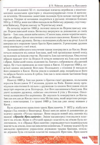 § 11. Київська держава за Ярославичів
У другій половині XI ст. половецькі племена перейшли з північно-
західних казахських просторів у південноукраїнські степи й витісни­
ли печенігів. Основними заняттями половців було кочове скотарство й
торгівля. Уперше ці кочовики згадуються в руських літописах близько
1054 р. З 1055 р. вони постійно нападали на Київську державу, спустошу­
ючи Київську, Переяславську та Чернігівську землі.
На початку вересня 1068 р. половці напали на Переяславську зем­
лю. Переяславський князь Всеволод звернувся за допомогою до своїх
братів —Ізяслава, князя київського, і Святослава, князя чернігівського.
Ізяслав зібрав у Києві ополчення з місцевого населення. Кожен із бра­
тів привів свою дружину. Битва з половцями відбулася на річці Альті й
завершилася поразкою трьох братів Ярославичів. З рештками дружин
князі повтікали у свої землі.
Залишки київського ополчення також повернулися до Києва. Вони
почали вимагати від князя Ізяслава, щоб той організував новий похід
на половців за їхньою участю. Натомість Ізяслав вичікував. Ополченці
зібрали народне віче на Подолі й почали вимагати від Ізяслава коней
і зброю. Київський князь відмовив їм, боячись озброювати збуджений
народ. Це стало приводом до повстання в Києві. 15 вересня 1068 р. по­
всталі кияни звільнили Всеслава Полоцького з в’язниці й посадили
його княжити в Києві. Потім пішли в княжий двір, пограбували його
та забрали багато золота й срібла. Ізяслав із невеликою частиною бояр
утік до Польщі.
Навесні 1069 р. Ізяслав разом із братом своєї дружини, польським
королем Болеславом II Сміливим, рушив на Київ. Кияни знову орга­
нізували ополчення й спільно з дружиною та князем Всеславом пішли
назустріч ворогам до м. Білгорода. Але Всеслав виявився боягузом. Він
уночі залишив дружину, київське ополчення й утік у Полоцьк. Опол­
ченці залишилися без керівника. Це змусило їх повернутися до Києва.
Ізяслав послав до Києва свого сина Мстислава, який жорстоко розпра­
вився з повстанцями. І в травні 1069 р. Ізяслав уже знову княжив у
Києві.
Було відновлено правління трьох Ярославичів. У 1072 р. відбулася
нарада-з’їзд князів у Вишгороді. Князі внесли зміни й доповнення до
кодексу законів «Руська правда». Вони видали новий звід законів під
назвою «Правда Ярославичів». Зміни насамперед стосувалися влас­
ності на землю. Якщо в «Руській правді» власність на землю була ко­
лективною, то в «Правді Ярославичів» упроваджується індивідуальна
власність на землю, поки що виключно князівська. У новому кодексі було
закладено принципи управління державою трьома братами, оскіль­
ки держава була спільною власністю нащадків Ярослава. Ярославичі
 