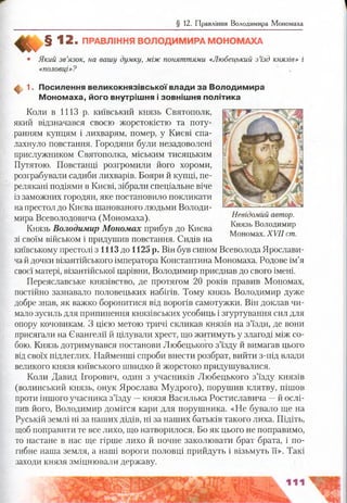 § 12. Правління Володимира Мономаха
§ 12. ПРАВЛІННЯ ВОЛОДИМИРА МОНОМАХА
• Який зв’язок, на вашу думку, між поняттями «Любецький з’їзд князів» і
«половці»?
ф 1. Посилення великокнязівської влади за В олодим ира
М оном аха, його внутріш ня і зовніш ня політика
Коли в 1113 р. київський князь Святополк,
який відзначався своєю жорстокістю та поту­
ранням купцям і лихварям, помер, у Києві спа­
лахнуло повстання. Городяни були незадоволені
прислужником Святополка, міським тисяцьким
Путятою. Повстанці розгромили його хороми,
розграбували садиби лихварів. Бояри й купці, пе­
релякані подіями в Києві, зібрали спеціальне віче
із заможних городян, яке постановило покликати
напрестол до Києва шанованого людьми Володи­
мира Всеволодовича (Мономаха).
Князь Володимир Мономах прибув до Києва
зі своїм військом і придушив повстання. Сидів на
київському престолі з 1113 до 1125 р. Він був сином Всеволода Ярослави-
чай дочки візантійського імператора Константина Мономаха. Родове ім’я
своєї матері, візантійської царівни, Володимир приєднав до свого імені.
Переяславське князівство, де протягом 20 років правив Мономах,
постійно зазнавало половецьких набігів. Тому князь Володимир дуже
добре знав, як важко боронитися від ворогів самотужки. Він доклав чи­
мало зусиль для припинення князівських усобиць і згуртування сил для
опору кочовикам. З цією метою тричі скликав князів на з’їзди, де вони
присягали на Євангелії й цілували хрест, що житимуть у злагоді між со­
бою. Князь дотримувався постанови Любецького з’їзду й вимагав цього
від своїх підлеглих. Найменші спроби внести розбрат, вийти з-під влади
великого князя київського швидко й жорстоко придушувалися.
Коли Давид Ігорович, один з учасників Любецького з’їзду князів
(волинський князь, онук Ярослава Мудрого), порушив клятву, пішов
проти іншого учасника з’їзду —князя Василька Ростиславича —й ослі­
пив його, Володимир домігся кари для порушника. «Не бувало ще на
Руській землі ні за наших дідів, ні за наших батьків такого лиха. Підіть,
щоб поправити те все лихо, що натворилося. Бо як цього не поправимо,
то настане в нас ще гірше лихо й почне заколювати брат брата, і по-
гибне наша земля, а наші вороги половці прийдуть і візьмуть її». Такі
заходи князя зміцнювали державу.
Невідомий автор.
Князь Володимир
Мономах. XVII ст.
 