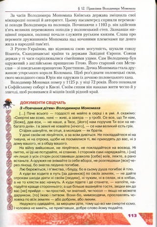 § 12. Правління Володимира Мономаха
За часів Володимира Мономаха Київська держава зміцнила свої
міжнародні позиції й авторитет. Цьому насамперед сприяли перемож­
ні походи Володимира на половців. Починаючи з 1103 р. він здійснив
п’ять великих переможних походів у половецький степ. Зазнавши ни­
щівної поразки, половці почали служити руським князям. Слава про
перемоги дружинників Мономаха над кочовими племенами ще довго
жила в народній пам’яті.
З Руссю-Україною, що відновила свою могутність, шукали союзу
Візантія, Скандинавські країни та держави Західної Європи. Союзи
держав у ті часи скріплювалися сімейними узами. Сам Володимир був
одружений з англійською принцесою Гітою. Його старший син Мсти­
слав —зі шведською принцесою Христиною. Дочка Мономаха стала дру­
жиною угорського короля Коломана. Щоб роз’єднати половецькі сили,
свого молодшого сина Юрія він одружив із дочкою половецького хана.
Володимир Мономах помер у 1125 р. у віці 72 років. Його поховали
в Софійському соборі в Києві. Своїм синам він наказав жити чесно й у
злагоді, щоб розвивався й міцнів їхній рідний край.
3 ^ ДОКУМЕНТИ СВІДЧАТЬ
З « П о вч а н н я діт ям» В о л о д и м и р а М о н о м а х а
Ж [...] Пане всього — гордості не майте в серці і в умі. А скажімо:
йЩ «Смертні ми єсмо, нині — живі, а завтра — у гробі. Се все, що Ти нам,
^ [Боже], дав єси, — не наше, а Твоє, [його] нам поручив Ти єси на не-
® |! багато днів». І в землі не ховайте [нічого], — се нам великий єсть гріх.
чР Старих шануйте, як отця, а молодих — як братів.
/ШІ У домі своїм не лінуйтеся, а за всім дивіться. Не покладайтеся ні на
Шр тивуна, ні на отрока, щоби не посміялися ті, які приходять до вас, ні з
А дому вашого, ні з обіду вашого.
Ш / На війну вийшовши, не лінуйтеся, не покладайтеся на воєвод. Ні
питтю, ні їді не потурайте, ні спанню. І сторожів самі наряджайте, і [на]
ІШ ніч лише з усіх сторін розставивши довкола [себе] воїв, ляжте, а рано
встаньте. А оружжя не знімайте із себе вборзі, не розгледівши [все] че-
І р рез лінощі, бо знагла людина погибає.
Ж , Лжі бережіться, і п’янства, і блуду, бо в сьому душа погибає й тіло.
А куди ви ходите в путь [за даниною] по своїх землях, — не дайте
Ж , отрокам шкоди діяти ні своїм [людям], ні чужим, ні в селах, ні в хлібах,
І |р а не то клясти вас начнуть. А куди підете і де станете, — напоїте, на-
годуйте краще стороннього; а ще більше вшануйте гостя, звідки він до
щР вас [не] прийде — чи простий, чи знатний, чи посол — якщо не можете
Ж дарунком, [то] їжею і питвом. Вони-бо, мимоходячи, прославлять чо-
І р ловіка по всіх землях — або добрим, або лихим.
Ж Недужого одвідайте, за мерцем ідіте, тому що всі ми смертні єсмо.
Н У І чоловіка не миніть, не привітавши, добре слово йому подайте.
 