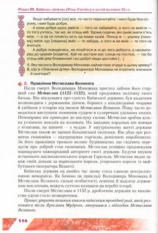 Розділ III. К и їв с ь к а д е р ж а в а (Р усь-Укра!на) в д р у г ій половині XI ст.
Якщо забуваєте [се] все, то часто перечитуйте: і мені буде без со­
рому, і вам буде добре.
А коли добре щось умієте — того не забувайте, а чого не вмієте —
то того учітесь, также, як отець мій. Удома сидячи, він зумів знати п’ять
мов, — а за се почесть єсть од інших країв. Лінощі ж — усьому [лихо­
му] мати: що [людина] вміє — те забуде, а чого ж не вміє — то того не
вчиться.
А добре поводячись, не лінуйтеся ж ні до чого доброго, а насампе­
ред до церкви [ходити]. Хай не застане вас сонце на постелі, — так бо
отець мій діяв блаженний і всі добрії люди достойні [...]
1. Яку чесноту Володимир Мономах найчастіше згадує в цьому уривку?
2. Що в «Повчанні дітям» Володимира Мономаха не втратило значення
й сьогодні? ь
Щ, 2. Правління М стислава Великого
Після смерті Володимира Мономаха престол зайняв його стар­
ший син Мстислав (1 125 -11 32), який продовжив політику свого
батька. Він піклувався про єдність Київської держави, був видатним
полководцем і державним діячем, боровся з князівськими чварами
й увійшов в історію під іменем Мстислава Великого, Йому часто до­
водилося виступати головним суддею в суперечках удільних князів.
Непокірних він приводив до послуху силою. Мстислав зробив кіль­
ка успішних походів на половців. На західних кордонах він воював
з ятвягами, на півночі — з чуддю. У внутрішньому житті держави
Мстислав також не змінив батьківської політики. Він дбав про роз­
виток економіки — підтримував торгівлю, ремісниче виробництво.
За його правління тривало велике будівництво, що свідчить пере­
дусім про добрий стан економіки. Мстислав успішно продовжував
нарощувати міжнародний авторитет своєї держави. Будучи внуком
останнього англосаксонського короля Гарольда, Мстислав видав за­
між своїх доньок за норвезького короля, угорського короля та май­
бутнього імператора Візантії.
Київська держава на якийсь час знову стала єдиною централізо­
ваною монархією. Як бачимо на прикладі Володимира Мономаха й
Мстислава Великого, сильні особистості, освічені й наділені держав­
ним мисленням, можуть суттєво впливати на перебіг історії.
Після смерті Мстислава в 1132 р. дроблення держави на князів-
ства-уділи стало незворотним.
Прогресутрати великим князем київським провідноїролі, який роз­
почався після Ярослава Мудрого, завершився з відходом Мстислава
Великого.
 