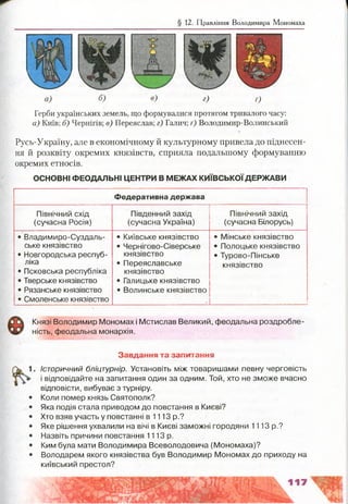§ 12. Правління Володимира Мономаха
в) г) 0
Герби українських земель, що формувалися протягом тривалого часу:
а) Київ; б) Чернігів; в) Переяслав; г) Галич; ґ) Володимир-Волинський
Русь-Україну, але в економічному й культурному привела до піднесен­
ня й розквіту окремих князівств, сприяла подальшому формуванню
окремих етносів.
ОСНОВНІ ФЕОДАЛЬНІ ЦЕНТРИ В МЕЖАХ КИЇВСЬКОЇ ДЕРЖАВИ
Федеративна держава
Північний схід
(сучасна Росія)
Південний захід
(сучасна Україна)
Північний захід
(сучасна Білорусь)
• Владимиро-Суздаль-
ське князівство
• Новгородська респуб­
ліка
• Псковська республіка
• Тверське князівство
• Рязанське князівство
• Смоленське князівство
• Київське князівство
• Чернігово-Сіверське
князівство
• Переяславське
князівство
• Галицьке князівство
• Волинське князівство
• Мінське князівство
• Полоцьке князівство
• Турово-Пінське
князівство
Князі Володимир Мономах і Мстислав Великий, феодальна роздробле­
ність, феодальна монархія.
Завдання та запитання
Історичний бліцтурнір. Установіть між товаришами певну черговість
і відповідайте на запитання один за одним. Той, хто не зможе вчасно
відповісти, вибуває з турніру.
Коли помер князь Святополк?
Яка подія стала приводом до повстання в Києві?
Хто взяв участь у повстанні в 1113 р.?
Яке рішення ухвалили на вічі в Києві заможні городяни 1113 р.?
Назвіть причини повстання 1113 р.
Ким була мати Володимира Всеволодовича (Мономаха)?
Володарем якого князівства був Володимир Мономах до приходу на
київський престол?
 