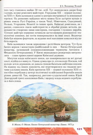 § 6. Володимир Великий
того часу становило майже 50 тис. осіб. Тут знаходилися двори бояр
і купців, великі ремісничі майстерні. Упродовж XII —першої полови­
ни XIII ст. Київ залишався одним із центрів внутрішньої та зовнішньої
торгівлі. На ринкових майданах міста можна було зустріти купців із
різних земель Русі-України, а також Чехії, Німеччини, Скандинавії,
Польщі, Угорщини, Візантії та інших країн. Київські ремісники, як і
раніше, славилися своєю майстерністю в обробці різних металів, ви­
шуканістю створених ними ювелірних, гончарних і скляних виробів.
Тутешні майстри першими починали застосовувати різноманітні тех­
нологічні новинки, які потім поширювалися на інші землі. Водночас
Київ був міцною фортецею, за мурами якої населення ховалося від на­
бігів ворогів.
Київ залишався також церковним і релігійним центром. Тут було
багато церков і монастирів (найбільший із них — Києво-Печерський
монастир, заснований основоположниками чернецтва Антонієм і
Феодосієм Печерськими). У Києві знаходилася резиденція митропо­
лита —глави православної церкви Київської держави.
Могутня влада київського князя, що поширювалася на всі руські
землі, відійшла в минуле. Однак думка про те, хто володіє Києвом, той
володіє всією державою, не давала спокою багатьом амбітним князям.
На відміну від інших князівств, які перетворилися на спадкові вот­
чини удільних князів, Київ протягом XII —першої половини XIII ст.
постійно перебував у центрі політичної та військової боротьби князів
різних династій. Так, наприклад, ростово-суздальський князь Юрій
Довгорукий тричі захоплював Київ, і щоразу влада недовго перебува­
ла в його руках.
В. Масик, О. Масик. Києво-Печерський монастир. Панно. 1975р.
 