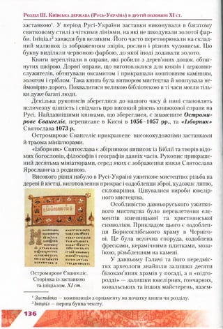 заставкою1. У період Русі-України заставки виконували в багатому
святковому стилі з чіткими лініями, на які не шкодували золотої фар­
би. Ініціал2завжди був великим. Його часто перетворювали на склад­
ний малюнок із зображенням звірів, рослин і різних чудовиськ. Цю
букву виділяли червоною фарбою, до якої іноді додавали золото.
Книги переплітали в оправи, які робили з дерев’яних дощок, обтяг­
нутих шкірою. Дорогі оправи, що виготовлялися для князів і церковно­
служителів, обтягували оксамитом і прикрашали коштовним камінням,
золотом і сріблом. Така книга була витвором мистецтва й коштувала не­
ймовірно дорого. Похвалитися великою бібліотекою в ті часи могли тіль­
ки дуже багаті люди.
Декілька рукописів збереглися до нашого часу й нині становлять
величезну цінність і свідчать про високий рівень книжкової справи на
Русі. Найдавнішими книгами, що збереглися, є знамените Остроми-
рове Євангеліє, переписане в Києві в 1056-1057 рр., та «Ізборник»
Святослава 1073 р.
Остромирове Євангеліє прикрашене високохудожніми заставками
й трьома мініатюрами.
«Ізборник» Святослава є збірником виписок із Біблії та творів відо­
мих богословів, філософів і географів давніх часів. Рукопис прикраше­
ний десятьма мініатюрами, серед яких є зображення князя Святослава
Ярославича з родиною.
Високого рівня набуло в Русі-Україні ужиткове мистецтво: різьба на
дереві й кістці, виготовлення прикрас і оздоблення зброї, художнє литво,
скловаріння. Цінувалися вироби ювелір­
ного мистецтва.
Особливістю давньоруського ужитко­
вого мистецтва було переплетення еле­
ментів язичницької та християнської
символіки. Прикладом цього є оздоблен­
ня Борисоглібського храму в Черніго­
ві. Це була велична споруда, оздоблена
фресками, керамічними плитками, моза­
їкою, різьбленням на камені.
У давньому Галичі та його передміс­
тях археологи знайшли залишки десяти
білокам’яних храмів у посаді, а в «підго-
родді» —залишки ювелірних, гончарних,
ковальських та інших майстерень, назем-
Розділ II I. К и їв с ь к а д е р ж а в а (Р усь-Ук р а їн а ) в д р у г ій п о л о в и н і X I ст.
{квннв*са#к*
н ш б о б іг « т £
БЛ НБІ&Е-&
нскеннву
84 НТ-КМККСЙБХІ
У кТ * Ж 6 Н іК ’Ш Т £
К Ж їБ Ї І І Т іГ Б 'Х Т І
(1 ЬЖ Н КОТ'Ї Б*і ' Н
Ж Н К ІТ ЇБ 'Б С Б 'ЇТ Х
УА»К1ЇК»М'Х?НСБ-6
Т І Б їТ Ь іт Б Ь Т Н
ТЬ ІА 'Н Т Ш Л К Г б
Ш » Б А Т І * ВТНІТЬ
У Л Б К ЇП ІС ’ХЛДН'Ї
О Т ІБ А -Н И А К Ш у
Н # А Н ї£ ТІП^НД*
Б ЇС Х М А * т 'і А Ь
СТК» Д Л С*В1гД *ТІ
Остромирове Євангеліє.
Сторінка із заставкою
та ініціалом. X I ст.
1Заставка — композиція з орнаменту на початку книги чи розділу.
2Ініціал —перша буква тексту.
 