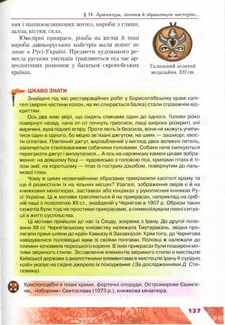§ 14. Архітектура, літописи й образотворче мистецтво.
них і напівземлянкових жител, вироби з глини,
заліза, кістки, скла.
Ювелірні прикраси, різьба на кістці й інші
вироби давньоруських майстрів мали попит не
лише в Русі-Україні. Предмети художнього ре­
месла руських умільців трапляються під час ар­
хеологічних розкопок у багатьох європейських
країнах.
Галицький золотий
медальйон. XII cm.
ЦІКАВО ЗНАТИ
Знайдені під час реставраційних робіт у Борисоглібськму храмі капі­
телі (верхні частини колон, на які спирається балка) стали справжнім від­
криттям.
Ось два хижі звірі, що сидять спинами один до одного. Голови різко
повернуті назад, наче от-от почнуть гризтися, пащі широко розкриті, очі
вирячені, вуха підняті вгору. Проте лють їх безсила, вони не можуть учепи­
тися один в одного, бо міцно зв’язані джгутом, на шиях — зашморг, хвос­
ти сплетені. Плетений джгут, вирізьблений у вигляді двох великих петель,
закінчується стилізованими собачими головами. Собаки наче силкуються
перегризти джгут і виплутатися... А ось на наріжному камені цікаве зобра­
ження: на довшому боці — чудовисько з головою пса, крилами птаха й ті­
лом змії; на коротшому — птах із гострим дзьобом, повернутим до паль­
мової гілки.
Чому ж цими незвичайними образами прикрасили капітелі храму та
ще й розмістили їх на чільних місцях? Узагалі, зображення звірів є й на
книжкових мініатюрах, заставках або кінцівках у рукописних книжках Ру-
сі-України. Ці ж мотиви трапляються й на прикрасах, наприклад на сріб­
ній чаші з позолотою XII ст., знайденій у Чернігові в 1957 р. Образи таких
сюжетів були тоді не простими прикрасами, а символізували певні ситуа­
ції в житті суспільства.
Ці мотиви прийшли до нас із Сходу, зокрема з Ірану. До другої поло­
вини XII ст. Чернігівському князівству належала Тмутаракань, звідки про­
лягали прямі шляхи до країн Кавказу й Закавказзя. Крім того, до Чернігова
навідувалися половецькі хани зі своїми почтами. Половці ж належали до
племен-кочовиків тюркського кореня. В їхніх прикрасах були поширені мо­
тиви звіриного стилю. Зіставлення елементів звіриного стилю в мистецтві
Київської держави з аналогічними елементами в мистецтві Ірану й сусідніх
країн указує на східне джерело їх походження (За дослідженнями Д. Сте­
повика).
Хрестоподібні в плані храми, фортечні споруди, Остромирове Єванге­
ліє, «Ізборник» Святослава (1073 р.), книжкова мініатюра.
 