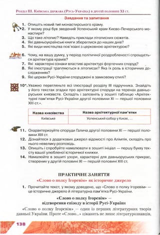 Розділ III. К и їв с ьк а д е рж а в а ( Р у с ь -У к р а їн а ) в д р у гій п о л о в и н і XI ст.
Завдання та запитання
1. Опишіть новий тип монастирського храму.
2. У якому році був зведений Успенський храм Києво-Печерського мо­
настиря?
3. Що таке літопис? Наведіть приклади літописних сюжетів.
4. Які давньоукраїнські книги збереглися до наших днів?
5. Які види мистецтва пов’язані з церковною архітектурою?
6. Чому, на вашу думку, у період політичної роздробленості спрощуєть­
ся архітектура храмів?
7. Які характерні ознаки властиві архітектурі фортечних споруд?
8. Які ілюстрації трапляються в літописах? Яка їх роль в історичних до­
слідженнях?
9. Які церкви Русі-України споруджені в замковому стилі?
'.Уважно перегляньте всі ілюстрації розділу III підручника. Знайдіть
у його текстах згадки про архітектурні споруди на теренах давньо­
руських князівств. Складіть і заповніть у зошиті таблицю «Архітек­
турні пам’ятки Русі-України другої половини XI — першої половини
XIII ст.».
Назва князівства Назва архітектурної пам’ятки
Київське Успенський собор у Києві, ...
11. Охарактеризуйте споруди Галича другої половини XI — першої поло­
вини XIII ст.
12. Дізнайтеся з додаткових джерел відомості про Апімпія, складіть про
нього невелику розповідь.
13. Опишіть і спробуйте намалювати в зошиті ініціал — першу букву тек­
сту вашої улюбленої історичної книжки.
14. Намалюйте в зошиті узори, характерні для давньоруських прикрас,
створених у другій половині XI — першій половині XIII ст.
ПРАКТИЧНЕ ЗАНЯТТЯ
«Слово о полку Ігоревім» як історичне джерело
1. Прочитайте текст, у якому доведено, що «Слово о полку Ігоревім» —
це історичне джерело й літературна пам’ятка Русі-України.
«Слово о полку Ігоревім» —
відтворення епізоду в історії Русі-України
«Слово о полку Ігоревім» один із перших літературних творів
давньої України. Проте «Слово...» цікавить не лише літературознавців,
 