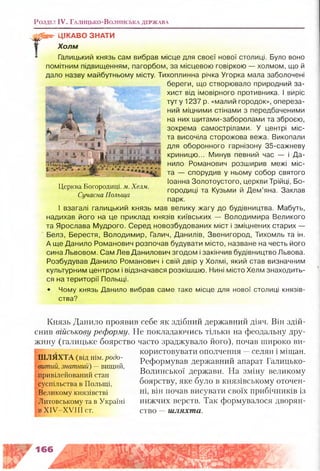 Розділ IV. Г а л и ц ь к о -В о л и н с ь к а д е р ж а в а
Г
ЦІКАВО ЗНАТИ
Холм
Галицький князь сам вибрав місце для своєї нової столиці. Було воно
помітним підвищенням, пагорбом, за місцевою говіркою — холмом, що й
дало назву майбутньому місту. Тихопли
береги, що створювало природний за­
хист від імовірного противника. І виріс
туту 1237 р. «малий городок», опереза­
ний міцними стінами з передбаченими
на них щитами-заборолами та зброєю,
зокрема самострілами. У центрі міс­
та височіла сторожова вежа. Викопали
для оборонного гарнізону 35-сажневу
криницю... Минув певний час — і Да­
нило Романович розширив межі міс­
та — спорудив у ньому собор святого
Іоанна Золотоустого, церкви Трійці, Бо­
городиці та Кузьми й Дем’яна. Заклав
парк.
І взагалі галицький князь мав велику жагу до будівництва. Мабуть,
надихав його на це приклад князів київських — Володимира Великого
та Ярослава Мудрого. Серед новозбудованих міст і зміцнених старих —
Белз, Берестя, Володимир, Галич, Данилів, Звенигород, Тихомль та ін.
А ще Данило Романович розпочав будувати місто, назване на честь його
сина Львовом. Сам Лев Данилович згодом і закінчив будівництво Львова.
Розбудував Данило Романович і свій двір у Холмі, який став визначним
культурним центром і відзначався розкішшю. Нині місто Хелм знаходить­
ся на території Польщі.
• Чому князь Данило вибрав саме таке місце для нової столиці князів­
ства?
Церква Богородиці, м. Хелм.
Сучасна Польща
Князь Данило проявив себе як здібний державний діяч. Він здій­
снив військову реформу. Не покладаючись тільки на феодальну дру­
жину (галицьке боярство часто зраджувало його), почав широко ви­
користовувати ополчення —селян і міщан.
Реформував державний апарат Галицько-
Волинської держави. На зміну великому
боярству, яке було в князівському оточен­
ні, він почав висувати своїх прибічників із
нижчих верств. Так формувалося дворян­
ство —шляхта.
Ш Л Я Х ТА (від нім. родо-
витиіі. знатний) —вищий,
привілейований стан
суспільства в Польщі,
Великому князівстві
Литовському та в Україні
в XIV XVIП ст.
166
 