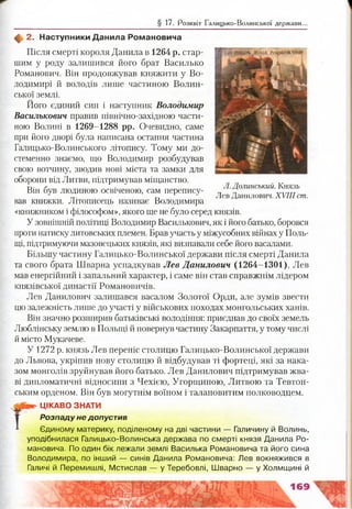 § 17. Розквіт Галицько-Волинської держави..
ф 2. Наступники Данила Романовича
Після смерті короля Данила в 1264 р. стар­
шим у роду залишився його брат Василько
Романович. Він продовжував княжити у Во­
лодимирі й володів лише частиною Волин­
ської землі.
Його єдиний син і наступник Володимир
Васильковий правив північно-західною части­
ною Волині в 1269-1288 рр. Очевидно, саме
при його дворі була написана остання частина
Галицько-Волинського літопису. Тому ми до­
стеменно знаємо, що Володимир розбудував
свою вотчину, зводив нові міста та замки для
оборони від Литви, підтримував міщанство.
Він був людиною освіченою, сам перепису­
вав книжки. Літописець називає Володимира
«книжником і філософом», якого ще не було серед князів.
У зовнішній політиці Володимир Василькович, як і його батько, боровся
проти натиску литовських племен. Брав участь у міжусобних війнах у Поль­
щі, підтримуючи мазовецьких князів, які визнавали себе його васалами.
Більшу частину Галицько-Волинської держави після смерті Данила
та свого брата Шварна успадкував Лев Данилович (1264-1301). Лев
мав енергійний і запальний характер, і саме він став справжнім лідером
князівської династії Романовичів.
Лев Данилович залишався васалом Золотої Орди, але зумів звести
цю залежність лише до участі у військових походах монгольських ханів.
Він значно розширив батьківські володіння: приєднав до своїх земель
Люблінську землю в Польщі й повернув частину Закарпаття, у тому числі
й місто Мукачеве.
У 1272 р. князь Лев переніс столицю Галицько-Волинської держави
до Львова, укріпив нову столицю й відбудував ті фортеці, які за нака­
зом монголів зруйнував його батько. Лев Данилович підтримував жва­
ві дипломатичні відносини з Чехією, Угорщиною, Литвою та Тевтон­
ським орденом. Він був могутнім воїном і талановитим полководцем.
ЦІКАВО ЗНАТИ
Розпаду не допустив
Єдиному материку, поділеному на дві частини — Галичину й Волинь,
уподібнилася Галицько-Волинська держава по смерті князя Данила Ро­
мановича. По один бік лежали землі Василька Романовича та його сина
Володимира, по інший — синів Данила Романовича: Лев вокняжився в
Галичі й Перемишлі, Мстислав — у Теребовлі, Шварно — у Холмщині й
Л. Долинсьшй. Князь
Лев Данилович. XVIII ст.
 
