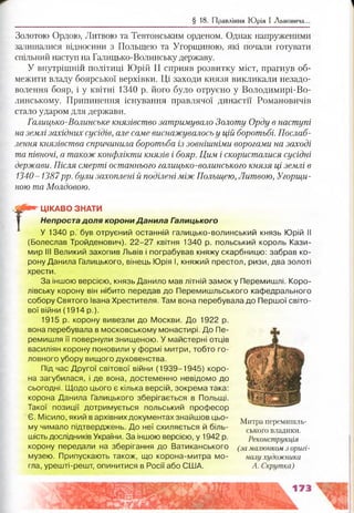 § 18. Правління Ю рія І Львовича..
Золотою Ордою, Литвою та Тевтонським орденом. Однак напруженими
залишалися відносини з Польщею та Угорщиною, які почали готувати
спільний наступ на Галицько-Волинську державу.
У внутрішній політиці Юрій II сприяв розвитку міст, прагнув об­
межити владу боярської верхівки. Ці заходи князя викликали незадо­
волення бояр, і у квітні 1340 р. його було отруєно у Володимирі-Во­
линському. Припинення існування правлячої династії Романовичів
стало ударом для держави.
Галицько-Волинське князівство затримувало Золоту Орду в наступі
на землі західних сусідів, але саме виснажувалось у цій боротьбі. Послаб­
лення князівства спричинила боротьба із зовнішніми ворогами на заході
та півночі, а також конфлікти князів і бояр. Цим і скористалися сусідні
держави. Після смерті останнього галицько-волинського князя ці землі в
1340-1387рр. були захоплені й поділені між Польщею, Литвою, Угорщи­
ною та Молдовою.
Г
ЦІКАВО ЗНАТИ
Непроста доля корони Данила Галицького
У 1340 р. був отруєний останній галицько-волинський князь Юрій II
(Болеслав Тройденович). 22-27 квітня 1340 р. польський король Кази­
мир III Великий захопив Львів і пограбував княжу скарбницю: забрав ко­
рону Данила Галицького, вінець Юрія І, княжий престол, ризи, два золоті
хрести.
За іншою версією, князь Данило мав літній замок у Перемишлі. Коро­
лівську корону він нібито передав до Перемишльського кафедрального
собору Святого Івана Хрестителя. Там вона перебувала до Першої світо­
вої війни (1914 р.).
1915 р. корону вивезли до Москви. До 1922 р.
вона перебувала в московському монастирі. До Пе­
ремишля її повернули знищеною. У майстерні отців
василіян корону поновили у формі митри, тобто го­
ловного убору вищого духовенства.
Під час Другої світової війни (1939-1945) коро­
на загубилася, і де вона, достеменно невідомо до
сьогодні. Щодо цього є кілька версій, зокрема така:
корона Данила Галицького зберігається в Польщі.
Такої позиції дотримується польський професор
Є. Місило, який в архівних документах знайшов цьо­
му чимало підтверджень. До неї схиляється й біль­
шість дослідників України. За іншою версією, у 1942 р.
корону передали на зберігання до Ватиканського (замалюнком з оригі-
музею. Припускають також, що корона-митра мо- налухудожника
гла, урешті-решт, опинитися в Росії або США. А. Скрутка)
Митра перемишль­
ського владики.
Реконструкція
 