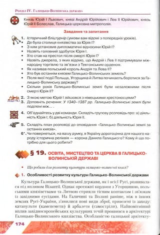 Розділ IV. Га л и ц ь к о -В о л и н с ьк а д е рж а в а
Князь Юрій І Львович, князі Андрій Юрійович і Лев II Юрійович, князь
Юрій II Болеслав, Галицька церковна митрополія.
Завдання та запитання
Історичний бліцтурнір (умови вам відомі з попередніх уроків).
Де була столиця князівства за Юрія І?
З ким установив дипломатичні відносини Юрій І?
Назвіть головний здобуток Юрія І.
Хто став на престол після смерті Юрія І?
Назвіть джерела, з яких відомо, що Андрій і Лев II підтримували між­
народну торгівлю та зв’язки з Тевтонським орденом.
Як називав польський король Андрія та Лева II?
Хто був останнім князем Галицько-Волинських земель?
Після якої події Польща, Угорщина й Литва починають боротися за Га­
лицько-Волинську державу?
Скільки років Галицько-Волинські землі були незалежними після
смерті Юрія II?
З якою метою Юрій І зійшовся з німецькими хрестоносцями?
Доповніть речення: У 1340-1387 рр. Галицько-Волинські землі були
поділені між... .
Об’єднайтесь у дві команди. Складіть групову розповідь про: а) діяль­
ність Юрія I; б) діяльність Юрія II.
Складіть план розповіді до оповідання «Галицько-Волинські землі за
останніх князів».
Чи повернеться, на вашу думку, в Україну дорогоцінна для нашого на­
роду історична реліквія — корона Данила Галицького? Кому й що по­
трібно для цього робити?
§ 1 9 . ОСВІТА, М ИСТЕЦ ТВО ТА ЦЕРКВА В ГАЛИЦЬКО-
^ ВО ЛИН СЬКІЙ Д ЕРЖ АВІ
• Що робили для розвитку культури галицько-волинські князі?
Щ у 1. Особливості розвитку культури Галицько-Волинськоїдержави
Культура Галицько-Волинської держави, як і всієї Русі, розвивала­
ся під впливом Візантії. Однак протяжні кордони з Угорщиною, поль­
ськими князівствами та Литвою сприяли тісним контактам і зв’язкам
із західними сусідами. На Галичині та Волині раніше, ніж в інших
землях Русі-України, з’явилися нові види зброї, привезені із заходу:
катапульти (каменемети) й арбалети (самостріли). Найпомітніший
вплив західноєвропейських культурних течій проявився в архітектурі
Галицько-Волинського князівства. Особливістю галицької архітекту-
У
2.
3.
^вг5-
б*
 