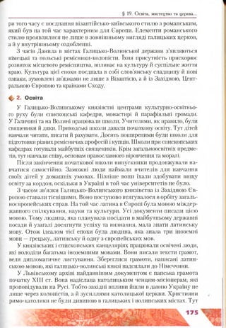 § 19. Освіта, мистецтво та церква..
ри того часу є поєднання візантійсько-київського стилю з романським,
який був на той час характерним для Європи. Елементи романського
стилю проявлялися не лише в зовнішньому вигляді галицьких церков,
а й у внутрішньому оздобленні.
З часів Данила в містах Галицько-Волинської держави з’являються
німецькі та польські ремісники-колоністи. їхня присутність прискорює
розвиток місцевого ремісництва, впливає на культуру й суспільне життя
краю. Культура цієї епохи поєднала в собі слов’янську спадщину й нові
ознаки, зумовлені зв’язками не лише з Візантією, а й із Західною, Цент­
ральною Європою та країнами Сходу.
ф 2. Освіта
У Галицько-Волинському князівстві центрами культурно-освітньо-
го руху були єпископські кафедри, монастирі й парафіяльні громади.
У Галичині та на Волині працювали школи. Учителями, як правило, були
священики й дяки. Приходські школи давали початкову освіту. Тут дітей
навчали читати, писати й рахувати. Досить поширеними були школи для
підготовки різних ремісничих професій і купців. Школи при єпископських
кафедрах готували майбутніх священиків. Крім загальноосвітніх предме­
тів, тут навчали співу, основам православного віровчення та моралі.
Після закінчення початкової школи випускники продовжували на­
вчатися самостійно. Заможні люди наймали вчителів для навчання
своїх дітей у домашніх умовах. Пізніше вони їхали здобувати вищу
освіту за кордон, оскільки в Україні в той час університетів не було.
З часом зв’язки Галицько-Волинського князівства із Західною Єв­
ропою ставали тіснішими. Воно поступово втягувалося в орбіту загаль­
ноєвропейських справ. На той час латина в Європі була мовою міждер­
жавного спілкування, науки та культури. Усі документи писали цією
мовою. Тому людина, яка планувала посідати в майбутньому державні
посади й узагалі досягнути успіху та визнання, мала знати латинську
мову. Отож ідеалом тієї епохи була людина, яка знала три іноземні
мови —грецьку, латинську й одну з європейських мов.
У князівських і єпископських канцеляріях працювали освічені люди,
які володіли багатьма іноземними мовами. Вони писали тексти грамот,
вели дипломатичне листування. Збереглися грамоти, написані латин­
ською мовою, які галицько-волинські князі надсилали до Німеччини.
У Львівському архіві найдавнішим документом є папська грамота
початку XIII ст. Вона надіслана католицьким ченцям-місіонерам, які
проповідували на Русі. Тобто західні впливи йшли в давню Україну не
лише через колоністів, а й зусиллями католицької церкви. Християни
римо-католики не були дивиною в галицьких і волинських містах. Тут
 