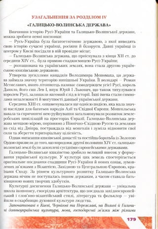 УЗАГАЛЬНЕННЯ ЗА РОЗДІЛОМ IV
«ГАЛИЦЬКО-ВОЛИНСЬКА ДЕРЖАВА»
Вивчивши історію Русі-України та Галицько-Волинської держави,
можна зробити певні висновки:
— Русь-Україна була багатоетнічною державою, з якої виводять
свою історію сучасні українці, росіяни й білоруси. Давні українці із
центром у Києві посідали в ній провідне місце;
—Галицько-Волинська держава, що проіснувала з кінця XII ст. до
середини XIV ст., була прямою спадкоємицею Русі-України;
—розташована на українських землях, вона стала другою україн­
ською князівською державою.
Утворена зусиллями нащадків Володимира Мономаха, ця держа­
ва займала значну територію нинішньої України. Її володарі —Роман
Мстиславич, якого літописець називає самодержцем усієї Русі, король
Данило, його син Лев І, внук Юрій І Львович, що також титулувався
королем Русі, залишили вагомий слід в історії. їхні імена стали симво­
лами незалежності й могутності давньої української держави.
Середина XIII ст. ознаменувалася ще однією подією, яка мала знач­
ні наслідки для багатьох народів Азії та Східної Європи. Монгольська
навала та спричинені нею руйнування загальмовували розвиток земле­
робських цивілізацій на просторах Євразії. Галицько-Волинська дер­
жава меншою мірою, порівняно з Північно-Східною Руссю та землями
на схід від Дніпра, постраждала від монголів і зуміла відновити свої
сили та зберегти територіальну цілісність.
Однак вигасання князівської династії та постійна боротьба із Золотою
Ордою призвели до того, що впродовж другої половини XIV ст. галицько-
волинські землі були захоплені сусідніми європейськими державами.
Галицько-Волинське князівство зробило великий внесок у форму­
вання української культури. У культурі цих земель спостерігається
оригінальне поєднання спадщини Русі-України й нових ознак, зумов­
лених зв’язками з Візантією, Західною та Центральною Європою, кра­
їнами Сходу. За рівнем культурного розвитку Галицько-Волинська
держава нічим не поступалась іншим державам, а часом ставала бать­
ківщиною нових творчих здобутків.
Культурні досягнення Галицько-Волинської держави —унікальна
школа іконопису, своєрідна архітектура, що поєднала західноєвропей­
ський і слов’яно-візантійський стилі, література та фольклор — уві­
йшли в скарбницю духовної культури людства.
Започатковані в Києві, Чернігові та Переяславі, на Волині й Галичи­
ні давньоукраїнська культура, мова, господарські зв’язки між різними
 