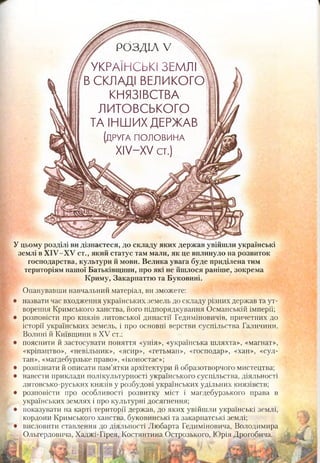 Уцьому розділі видізнаєтеся, до складу яких держав увійшли українські
землі вХІУ-ХУ ст., який статус там мали, як це вплинуло на розвиток
господарства, культури й мови. Велика увага буде приділена тим
територіям нашої Батьківщини, про які не йшлося раніше, зокрема
Криму, Закарпаттю та Буковині.
Опанувавши навчальний матеріал, ви зможете:
назвати час входження українських земель до складу різних держав та ут­
ворення Кримського ханства, його підпорядкування Османській імперії;
розповісти про князів литовської династії Гедиміновичів, причетних до
історії українських земель, і про основні верстви суспільства Галичини,
Волині й Київщини в XV ст.;
пояснити й застосувати поняття «унія», «українська шляхта», «магнат»,
«кріпацтво», «невільник», «ясир», «гетьман», «господар», «хан», «сул­
тан», «магдебурзьке право», «іконостас»;
розпізнати й описати пам’ятки архітектури й образотворчого мистецтва;
навести приклади полікультурності українського суспільства, діяльності
литовсько-руських князів у розбудові українських удільних князівств;
розповісти про особливості розвитку міст і магдебурзького права в
українських землях і про культурні досягнення;
показувати на карті території держав, до яких увійшли українські землі,
кордони Кримського ханства, буковинські та закарпатські землі;
висловити ставлення до діяльності Любарта Гедиміновича, Володимира
Ольгердовича, Хаджі-Гірея, Костянтина Острозького, Юрія Дрогобича.
РОЗДІЛ V
УКРАЇНСЬКІ ЗЕМЛІ ,
В СКЛАДІ ВЕЛ И КО ГО !
КНЯЗІВСТВА
ЛИТОВСЬКОГО
ТА ІНШИХ ДЕРЖАВ
(друга п о л о в и н а
ХІУ-ХУ ст.)
 