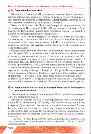 Розділ V. У к р а їн с ь к і з е м л і в с к л а д і В е л и к о г о к н я з ів с т в а Литовського...
ф . 8. Правління С видригайла
Після смерті Вітовта в 1430 р. литовські та руські феодали без пого­
дження з польським королем Ягайлом на сеймі у Вільно обрали вели­
ким князем литовським Свидригайла Ольгердовича, відомого своїм
негативним ставленням до унії Литви з Польщею.
Невдовзі після цього між Ягайлом і Свидригайлом розпочалася вій­
на за володіння Поділлям. У 1430-1431 рр. польське військо здобуло
Кам’янець, Володимир-Волинський, обложило Луцьк. На Волині й
Поділлі розпочалася війна проти загарбників.
Невдалі військові дії Свидригайла та його підтримка руських пра­
вославних феодалів, що посіли провідне місце при князівському дво­
рі, викликали невдоволення литовців. У 1432 р. вони обрали великим
князем литовським Сигізмунда (брата Вітовта), який відновив унію
Литви з Польщею.
Свидригайло вирішив боротися за втрачений великокнязівський
стіл. 30-і роки XV ст. пройшли в боротьбі між Свидригайлом, підтри­
муваним руськими князями, знаттю й частиною литовської еліти, і Си-
гізмундом, який опирався на дрібну католицько-литовську шляхту й
підтримку Польщі. Намагаючись позбавити Свидригайла опори, Си-
гізмунд привілеєм1від 1432 р. зрівняв православних феодалів у правах
із литовськими феодалами-католиками. Унаслідок цього Свидригайло
втратив підтримку в Білорусі. 1 вересня 1435 р. під Вількомиром від­
булася вирішальна битва, де Сигізмунд розгромив Свидригайла та його
прибічників — руських князів, стан яких зазнав величезних утрат, —
13 князів було вбито, 42 потрапило в полон. Після цього Свидригайло
змушений був відмовитися від боротьби за великокнязівський престол.
Щґ 9. Відновлення й остаточна ліквідація Київського та Волинського
удільних князівств
Руські князі не змирилися з поразкою. Вони організували змову й
у 1440 р. вбили Сигізмунда.
Литовські магнати на чолі з новообраним великим князем Кази­
миром IV Ягайловичем (1440-1492), щоб відновити внутрішній мир
у державі, були змушені піти на поступки місцевим князям і боярам.
Було відновлено Київське та Волинське удільні князівства й надано
їм автономію. Так, нащадки Володимира Ольгердовича повернулися в
Київське князівство, звідки їх свого часу усунув Вітовт. Київським кня­
1Привілей — в епоху феодалізму так називали грамоту, якою надавалися або
стверджувалися певні права й переваги, пільги для окремих осіб, груп людей або
суспільних станів.
 