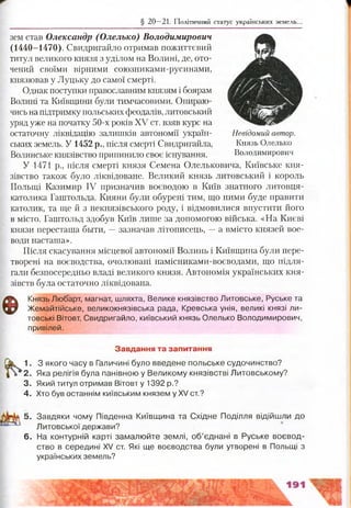 § 20 —21. Політичний статус українських земель..
зем став Олександр (Олелько) Володимирович
(1440-1470). Свидригайло отримав пожиттєвий
титул великого князя з уділом на Волині, де, ото­
чений своїми вірними союзниками-русинами,
князював у Луцьку до самої смерті.
Однак поступки православним князям і боярам
Волині та Київщини були тимчасовими. Опираю­
чисьна підтримку польських феодалів, литовський
уряд уже на початку 50-х років XV ст. взяв курс на
остаточну ліквідацію залишків автономії україн- Невідомий автор.
ських земель. У 1452 р., після смерті Свидригайла, Князь Олелько
Волинське князівство припинило своє існування. Володимирович
У 1471 р., після смерті князя Семена Олельковича, Київське кня­
зівство також було ліквідоване. Великий князь литовський і король
Польщі Казимир IV призначив воєводою в Київ знатного литовця-
католика Гаштольда. Кияни були обурені тим, що ними буде правити
католик, та ще й з некнязівського роду, і відмовилися впустити його
в місто. Гаштольд здобув Київ лише за допомогою війська. «На Києві
князи пересташа бьіти, —зазначав літописець, —а вмісто князей воє­
води насташа».
Після скасування місцевої автономії Волинь і Київщина були пере­
творені на воєводства, очолювані намісниками-воєводами, що підля­
гали безпосередньо владі великого князя. Автономія українських кня­
зівств була остаточно ліквідована.
Ф
Князь Любарт, магнат, шляхта, Велике князівство Литовське, Руське та
Жемайтійське, великокнязівська рада, Кревська унія, великі князі ли­
товські Вітовт, Свидригайло, київський князь Олелько Володимирович,
привілей.
Завдання та запитання
1. З якого часу в Галичині було введене польське судочинство?
2. Яка релігія була панівною у Великому князівстві Литовському?
3. Який титул отримав Вітовт у 1392 р.?
4. Хто був останнім київським князем у XV ст.?
5. Завдяки чому Південна Київщина та Східне Поділля відійшли до
Литовської держави?
6. На контурній карті замалюйте землі, об’єднані в Руське воєвод­
ство в середині XV ст. Які ще воєводства були утворені в Польщі з
українських земель?
 