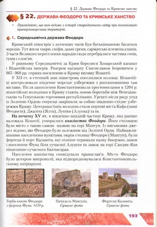 § 22. Держава Феодоро та Кримське ханство
«І§ 2 2 . Д Е Р Ж А В А Ф Е О Д О Р О ТА К Р И М С Ь К Е Х А Н С ТВ О
Пригадайте, що вам відомо з історії стародавнього світу про колонізацію
причорноморських територій.
ф 1. Середньовічна держ ава Ф еодоро
Кримський півострів з античних часів був батьківщиною багатьох
народів. Тут жили таври, скіфи, давні греки, сарматські племена аланів.
З часів Великого переселення народів сюди перебралися частина готів,
гунів і слов’ян.
У ранньому Середньовіччі за Крим боролися Хозарський каганат
і Візантійська імперія. Розгром каганату Святославом Ігоровичем у
965-968 рр. сприяв посиленню в Криму впливу Візантії.
У XII ст. в степовій зоні півострова поселилися половці. Візантій­
ці контролювали південне морське узбережжя з розташованими там
містами. Після захоплення Константинополя хрестоносцями в 1204 р.
візантійські володіння в Криму стають зоною боротьби між Венеціан­
ською та Генуезькою торговими республіками. Урешті після'ряду угод
із Золотою Ордою генуезці закріпили за собою південно-східне узбе­
режжя Криму. Центрами їхніх володінь стали портові міста Кафа (нині
Феодосія), Джаліта (Ялта), Лупіко (Алупка) та ін.
На початку XV ст. в південно-західній частині Криму, яка раніше
належала Візантії, утворилося князівство Феодоро. Його столицею
було місто з такою самою назвою на горі Мангуп. Із письмових дже­
рел відомо, що Феодоро було залежним від Золотої Орди. Найважли­
вішими населеними пунктами, окрім столиці Феодоро (Мангуп), були
фортеця й порт Каламіта, які пізніше отримали назву Інкерман, замок
і поселення Фуна біля сучасної Алушти та замок на горі Сандик-Кая
південніше сучасного Бахчисарая.
Населення князівства сповідувало православ’я. Місто Феодоро
було центром митрополії, яка підпорядковувалася Константинополь­
ському патріархові.
Герби князів Феодоро
з фортеці Фуна. 1459 р.
Цитадель Мангупа. Фортеця Каламіта.
Сучасне фото Сучасне фото
 