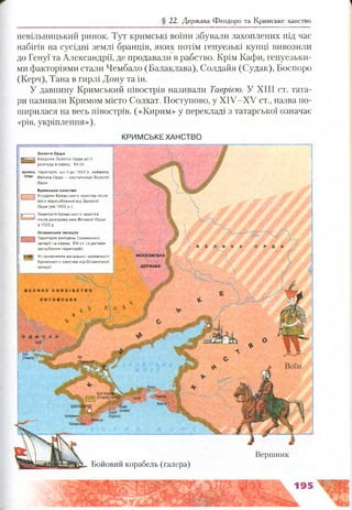 § 22. Держава Феодоро та Кримське ханство
невільницький ринок. Тут кримські воїни збували захоплених під час
набігів на сусідні землі бранців, яких потім генуезькі купці вивозили
до Генуї та Александрії, де продавали в рабство. Крім Кафи, генуезьки­
ми факторіями стали Чембало (Балаклава), Солдайя (Судак), Боспоро
(Керч), Тана в гирлі Дону та ін.
У давнину Кримський півострів називали Таврією. У XIII ст. тата­
ри називали Кримом місто Солхат. Поступово, у ХІУ-ХУ ст., назва по­
ширилася на весь півострів. («Кирим» у перекладі з татарської означає
«рів, укріплення»),
КРИМСЬКЕ ХАНСТВО
Бойовий корабель (галера)
Вершник
З о л о т а О рда
я р іг х з Кордони З ол отої О рди д о її
розпаду в серед . XV ст.
в е л и ка Т ериторія, щ о її д о 1502 р. займ ала
орла Велика О рда — наступниця Золото?
Орди
К ри м ськ е хан ство
| Щ Кордони К рим ського ханства після
йо го відособлення від З ол отої
О рди {на 1433 р .)
Територія К рим ського ханства
після розгром у ним Великої О рди
в 1502 р.
О см ан сь ка ім п ерія
Територія володінь О см анської
ім п е р ії на серед. XVI ст. (з датам и
загарбання те р и то р ій )
| |^478} Установлення васально? залеж ності
І К рим ського ханства від Османсько?
В Е Л И К Е К Н Я З
Л И Т О В С Ь К
 