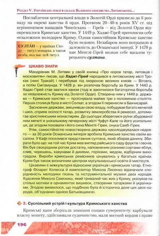 Послаблення центральної влади в Золотій Орді призвело до її роз­
паду на окремі ханства й орди. Протягом 20-40-х років XV ст. під
керівництвом нащадків Чингісхана — Гіреїв —від Золотої Орди від­
окремилося Кримське ханство. У 1449 р. Хаджі-Гірей проголосив себе
незалежним володарем Криму. Однак самостійним Кримське ханство
|в , було недовго. Незабаром воно потрапило в
СУЛТАН —у країнах Схо- залежність до Османської імперії. У 1478 р.
д у - титул монарха, а також хан М енглі_П рей визшш себе васалом ту_
■особа, яка має цей титул.
рецького султана.
рат- ЦІКАВО ЗНАТИ
Мандрівник М. Литвин у своїй книжці «Про норов татар, литовців і
1 московитян» писав, що Хаджі-Гірей народився в литовському місті Тро-
ках (нині Тракай) і перебував під охороною великих князів — Вітовта,
а потім Сигізмунда. У 1428 р. він розпочав боротьбу за Крим. У 1443 р.
Хаджі-Гірей став зватися ханом (тоді ж закінчилася багаторічна боротьба
за незалежність Криму від Золотої Орди). Створена ним у 1449 р. держа­
ва — Кримське ханство — проіснувала майже три з половиною століття.
Перша столиця була в місті Солхат, а згодом її перенесли в Бахчисарай.
Засновник держави, зміцнивши свою владу, побудував багато мечетей
і шкіл, сприяв осілості татар, розвитку землеробства й ремесел, допома­
гав християнським монастирям. До сьогодні збереглися руїни збудованої
ним мечеті в унікальному печерному місті Чуфут-Кале та його усипальни­
ця, де згодом поховали і його сина Менглі-Гірея, онука Сахіб-Гірея.
Утім, самостійністю новостворена держава насолоджувалася недов­
го — за ЗО років Османська імперія зробила Кримське ханство своїм ва­
салом. У Кафі поселився представник султана, який збирав данину. Зби­
рати було що: на той час Крим мав вигляд райського саду фруктів і овочів.
Він був своєрідним рогом достатку, наповненим різними сортами яблук,
слив, черешень, кавунами й динями, горіхами, медом, відбірним вино­
градом. Вироби кримських ремісників цінувались у багатьох країнах.
Крим був також визначним центром мусульманської освіти й мистецтв.
Цікавими є міжкультурні відносини українців і кримських татар. Етно­
граф Філарет Колесса й композитор Микола Лисенко відзначали спо­
рідненість мелодики пісень та інструментальної музики двох народів.
Художник Микола Самокиш, який тривалий час жив у Криму, указував на
спільні мотиви в орнаментах вишивок, створених татарками й українка­
ми. Згодом виявилося, що подібною була й історична доля цих двох на­
родів, об’єднаних однією Батьківщиною.
Щ/ 3. С успільний устрій і культура К рим ського ханства
Кримські хани зберігали зовнішні ознаки суверенітету: карбували
власну монету, здійснювали судочинство, мали митний кордон і право
Розділ V. У к р а їн с ь к і зе м л і в с к л а д і В е л и к о г о к н я зів с т в а Литовського...
 