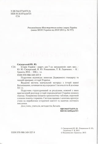 УДК 94(477)(075.3)
ББК 63.3(4Укр)я721
С24
Рекомендовано Міністерством освіти і науки України
(наказ МОН України від 20.07.2015 р. № 777)
Свідерський Ю. Ю.
С24 Історія України : підруч. для 7 кл. загальноосвіт. навч. закл. /
Ю. Ю. Свідерський, Н. Ю. Романишин, Т. В. Ладиченко. —К. :
Грамота, 2015. —256 с.: іл.
ІБВИ 978-966-349-527-9
Підручник відповідає вимогам Державного стандарту та
чинній програмі з історії України.
Видання містить навчальний матеріал з історії нашої
Батьківщини, починаючи від середини І тисячоліття й до кінця
XV ст.
Підручник структурований за розділами, кожний з яких
присвячений розгляду історії середньовічної України певного
періоду. Наприкінці вміщено хронологічну таблицю, короткий
словник понять і термінів. Система завдань і запитань орієнтує
учнів на вироблення історичної пам’яті та навичок логічного
мислення.
Для учнів, учителів, методистів, батьків.
УДК 94(477)(075.3)
ББК 63.3(4Укр)я721
ISBN 978-966-349-527-9
© Свідерський Ю. Ю., Романишин Н. Ю.,
Ладиченко Т. В. 2015
© Видавництво «Грамота», 2015
 
