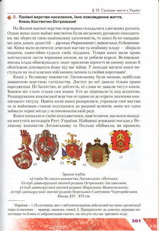 § 23. Суспільне життя в Україні
ф, 2. Панівні верстви населення, їх н є повсякденне ж иття.
Князь Костянтин О строзький
На Волині панівні верстви переважно складалися з місцевих русинів.
Однак якщо пани майже виключно були місцевого, руського походжен­
ня, які зберегли свою національну ідентичність, то князі були нащадка­
ми двох давніх династій —руських Рюриковичів ілитовських Гедимінови-
чів. Князі мали величезні земельні маєтки та неабияку владу —збирали
податки, самостійно судили своїх підданих. Тільки князі мали право
запечатувати листи червоним воском, як це робили королі. Великокня­
зівська влада обмежувалася лише присягою вірності великому князю й
обов’язком допомагати йому під час війни. У походах місцеві князі ви­
ступали на чолі власних військових загонів із своїми корогвами1.
Князі у Великому князівстві Литовському були вищою, найбільш
замкненою верствою суспільства. Доступ до неї давало тільки право
народження. Ні багатство, ні доблесть, ні слава не давали титул князя.
Князем міг стати тільки син князя. Усе це піднімало їх над шляхтою.
Розшарування князівської верстви не привело до втрати значення кня­
зівського титулу. Навіть коли князі розорялися, утрачали свої маєтки
та за майновим станом опускалися до рядової шляхти, вони все одно
займали перші місця у великокнязівській раді.
Князі пишалися своїм походженням, пам’ятаючи, що вони нащад­
ки могутніх володарів Русі-України. Найвищі державні посади у Ве­
ликому князівстві Литовському та Польщі обіймали, як правило,
Зразки гербів:
а) герби Великого князівства Литовського «Погоня»;
б) герб давньоруської знатної родини Острозьких-Заславських;
в) герб давньоруської знатної родини Збаразьких-Вишневецьких;
г) герб давньоруської знатної родини Корецьких-Сангушків-Чорторийських.
Кінець X IV -X V I ст.
1Корогва —1. Полотнище, яке є емблемою країни, військовоїчастини, організації
тощо (синоніми —прапор, знамено, стяг); 2. Прикріплене до довгого держака по­
лотнище чи бляха із зображенням святих, що несуть під час хресного ходу.
 