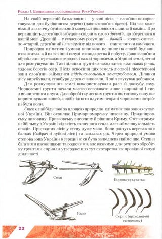На своїй первісній батьківщині —у зоні лісів —слов’яни викорис­
товували для будівництва дерево (давньослов’ян. древо). Під час коло­
нізації лісостепу будівельний матеріал доповнюють глина й камінь. Про
первинність дерев’яної забудови свідчить слово древній,що збереглося в
нашій мові. Древній —у сучасному розумінні —давній —колись означа­
ло «старий, дерев’яний», на відміну від нового —глиняного чи кам’яного.
Природно-кліматичні умови впливали не лише на спосіб будівни­
цтва житла, а й на всі інші галузі господарства й побуту. Давні слов’яни
обробляли переважно не родючі важкі чорноземи, а бідніші землі, легші
для розпушування. Такі ділянки ґрунтів знаходилися в заплавах річок,
уздовж берегів озер. Після освоєння цих земель лісової і лісостепової
зони слов’яни займалися підсічно-вогневим землеробством. Ділянки
лісу вирубували, стовбури дерев спалювали. Попіл слугував добривом.
Для розпушування землі використовували рало й двозубу соху.
Чорноземні ґрунти почали масово освоювати лише наприкінці І тис.
з поширенням плуга. Для обробітку легких ґрунтів як тяглову силу ви­
користовували коней, а щоб підняти плугом неорані чорноземи потріб­
ні були воли.
Степ є найбільшою за площею природно-кліматичною зоною сучас­
ної України. Він охоплює Причорноморську низовину, Придніпров­
ську низовину, Приазовську височину й рівнини Криму. Степ отримує
найбільшу в Україні кількість сонячного тепла, але найменшу кількість
опадів. Природних лісів у степу дуже мало. Вони ростуть переважно в
балках (байрачні дубові ліси) та заплавах рік. Через природні умови
степова зона України в середні віки була залюднена найменше. Степи з
багатими пасовищами та родючими, але важкими для ручного обробіт­
ку ґрунтами сприяли утвердженню тут скотарства як провідної галузі
діяльності.
Розділ ї . В и н и к н е н н я т а с т а н о в л е н н я Русі-Ук р а їн и
Серпи (археологічні
експонати)
 