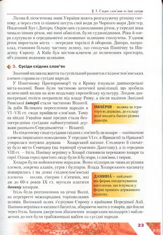 § 3. Східні слов’яни та їхні сусіди
Лісова й лісостепова зони України мають розгалужену річкову сис­
тему, а через степ із півночі несуть свої води до Чорного моря Дністер,
Південний Буг і Дніпро. Окрім цих судноплавних річок, у середні віки
чимало інших річок, які нині обміліли, були суднохідними. Ріки й озе­
ра слугували в середньовіччі основними шляхами сполучень. Уздовж
річок виростали міста —осередки торгівлі й оборони. Дніпро, напри­
клад, становив більшу частину шляху, що сполучав Північну та Пів­
денну Європу. А Київ був містом-ключем до величезних просторів,
об’єднаних водними шляхами.
ф 3. Сусіди східних сл ов’ян
Значний вплив на життя та суспільний розвиток східнослов’янських
племен справили сусідні народи.
У Північному Причорномор’ї та в Криму існували давньогрецькі
міста-колонії. Вони були частиною античної цивілізації, що зробила
величезний вплив на всю подальшу європейську культуру. Згодом дав­
ньогрецькі поліси потрапили під владу Риму, а після падіння Західної
Римської імперії стали частиною Візантії.
За доби Великого переселення народів в ІМПЕРІЯ —велика за тери-
У І-У И ст. сюди прийш ли слов’яни. Тому Т°РІЄЮдержава, до складу
• . г- якої входять багато різних
на півдні України наші предки стали без- . н
. . . . народів,
посередніми сусідами наимогутнішої дер­
жави раннього Середньовіччя —Візантії.
На південному сході сусідами східних слов’ян були хозари —напівкочові
племена тюркського походження. У середині VI ст. в Прикаспії та Приазов’ї
утворилася потужна держава —Хозарський каганат. Столицею її спочат­
ку було місто Семендер (на території сучасного Дагестану), а із середини
VIII ст. —Ітіль. Панівну верхівку в Хозарії становили переважно хозари та
євреї. Однак серед простого люду були й булгари, і слов’яни, і тюрки.
Хозари були войовничим народом. Вони підкорили чимало різних
племен, зокрема аланів, угрів і булгарів. Влада Хозарського каганату
поширилась і на деякі східнослов’янські
племена — полян, сіверян і в’ятичів, які ДАНИНА —найдавні-
аж до 60-х років IX ст. м усили платити їла форма оподаткування
данину хозарам. ‘ населення, що існувала у
т . ^ . т, формі прямого державного
Ітіль була розташована на річці Волзі, 1 1 к ґ
. . податку,
на перехресті міжнародних торговельних т
шляхів. Волзький шлях з’єднував Європу з країнами Передньої Азії.
Панівна верхівка в каганаті багатіла, збираючи мито з товарів, що йшли
через Ітіль. Іншим джерелом збагачення хозарських володарів і набли­
жених до них були грабіжницькі набіги на сусідні народи.
 