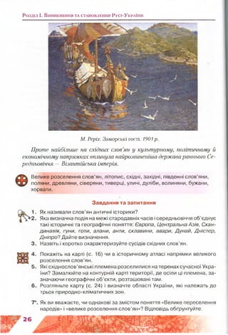 Розділ і. В и н и к н е н н я т а с т а н о в л е н н я Р у с і- У к р а їн и
М. Реріх. Заморські гості. 1901 р.
Проте найбільше на східних слов’ян у культурному, політичному й
економічному напрямках вплинула найрозвиненіша держава раннього Се­
редньовіччя —Візантійська імперія.
Велике розселення слов’ян, літопис, східні, західні, південні слов’яни,
поляни, древляни, сіверяни, тиверці, уличі, дуліби, волиняни, бужани,
хорвати.
Завдання та запитання
1. Як називали слов’ян античні історики?
2. Яка визначна подія на межі стародавніх часів і середньовіччя об’єднує
такі історичні та географічні поняття: Європа, Центральна Азія, Скан­
динавія, гуни, готи, алани, анти, склавини, авари, Дунай, Дністер,
Дніпро? Дайте визначення.
3. Назвіть і коротко охарактеризуйте сусідів східних слов’ян.
4. Покажіть на карті (с. 16) чи в історичному атласі напрямки великого
розселення слов’ян.
5. Які східнослов’янські племена розселилися на теренах сучасної Укра­
їни? Замалюйте на контурній карті території, де осіли ці племена, за­
значаючи географічні об’єкти, розташовані там.
6. Розгляньте карту (с. 24) і визначте області України, які належать до
трьох природно-кліматичних зон.
7*. Як ви вважаєте, чи однакові за змістом поняття «Велике переселення
народів» і «велике розселення слов’ян»? Відповідь обґрунтуйте.
иа
 
