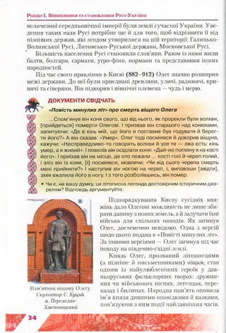 Розділ і . В и н и к н е н н я т а с т а н о в л е н н я Русі-Ук р аїн и
величезної середньовічної імперії були землі сучасної України. Уве­
дення таких назв Русі потрібне ще й для того, щоб відрізнити її від
пізніших держав, які згодом утворилися на цій території: Галицько-
Волинської Русі, Литовсько-Руської держави, Московської Русі.
Більшість населення Русі становили слов’яни. Разом із ними жили
балти, болгари, сармати, угро-фіни, нормани та представники інших
народностей.
Під час свого правління в Києві (882-912) Олег значно розширив
межі держави. До неї були приєднані древляни, уличі, радимичі, кри­
вичі та сіверяни. Він підкорив і північні племена —чудь і мерю.
ДОКУМЕНТИ СВІДЧАТЬ
«Повість минулих л іт» про смерть віщого Олега
...Спом’янув він коня свого, що від нього, як прорекли були волхви,
[прийдеться] померти Олегові. І призвав він старшого над конюхами,
запитуючи: «Де є кінь мій, що його я поставив був годувати й берег­
ти його?» А він сказав: «Умер». Олег тоді посміявся й докорив віщуна,
кажучи: «Несправедпиво-то говорять волхви й усе те — лжа єсть: кінь
умер, а я живий». І повелів він осідлати коня: «Дай-но погляну я на кості
його». І приїхав він на місце, де ото лежали ... кості голі й череп голий,
і зліз він із коня, [і] посміявся, мовлячи: «Чи від сього черепа смерть
мені прийняти?» І наступив він ногою на череп, і, виповзши [звідти],
змія вжалила його в ногу. І з того розболівшись, він помер.
• Чи є, на вашу думку, ця літописна легенда достовірним історичним дже­
релом? Відповідь аргументуйте.
Підпорядкування Києву сусідніх кня­
жінь дало Олегові можливість не лише зби­
рати данину з нових земель, а й залучати їхні
війська для спільних походів. Як загинув
Олег, достеменно невідомо. Одна з версій
щодо цього подана в «Повісті минулих літ».
За іншими версіями —Олег загинув під час
походу на південно-східні землі.
Князь Олег, прозваний літописцями
(а пізніше й письменниками) віщим, став
одним із найулюбленіших героїв у дав­
ньоруських фольклорних творах: дружин­
них чи військових піснях, легендах, пере­
казах і билинах. Народна пам’ять оповила
ім’я князя дивними оповідками й казками,
пов’язуючи з ним події найдавніших часів.
Пам’ятник віщому Олегу.
Скульптор С. Куций.
м. Переяслав-
Хмельницький
 