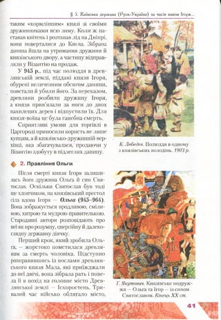 таким «кормлінням» князі зі своїми
дружинниками всю зиму. Коли ж на­
ставав квітень і розтавав лід на Дніпрі,
вони поверталися до Києва. Зібрана
данина йшла на утримання дружини й
князівського двору, а частину відправ­
ляли у Візантію на продаж.
У 945 р., під час полюддя в древ-
лянській землі, піддані князя Ігоря,
обурені величезним обсягом данини,
повстали й убили його. За переказом,
древляни розбили дружину Ігоря,
а князя прив’язали за ноги до двох
нахилених дерев і відпустили їх. Для
князя-воїна це була ганебна смерть.
Сприятливі умови для торгівлі в
Царгороді приносили користь не лише
купцям, а й князівсько-дружинній вер­
хівці, яка збагачувалася, продаючи у К-Лебедев. Полюддя в одному
Візантію здобуту в підлеглих данину. 3князівських володінь. 1903р.
§ 5. Київська держава (Русь-Україна) за часів князя Ігоря...
2. Правління Ольги
Після смерті князя Ігоря залиши­
лась його дружина Ольга й син Свя­
тослав. Оскільки Святослав був тоді
ще хлопчиком, на князівський престол
сіла вдова Ігоря — Ольга (945-964).
Вона зображується вродливою, сміли­
вою, хитрою та мудрою правителькою.
Стародавні автори розповідають про
неїяк про розумну, енергійну й далеко­
глядну державну діячку.
Перший крок, який зробила Оль­
га, —жорстоко помстилася древля­
нам за смерть чоловіка. Підступно
розправившись із послами древлян-
ського князя Мала, які приїжджали
до неї двічі, вона зібрала рать і пове­
ла її в похід на головне місто Древ-
лянської землі — Іскоростень. Три­
валий час військо облягало місто,
Г. Якутович. Князівське подруж­
жя —Ольга та Ігор —із сином
Святославом. Кінець X X ст.
 